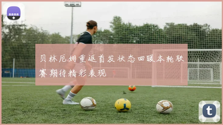 贝林厄姆重返首发状态回暖本轮联赛期待精彩表现