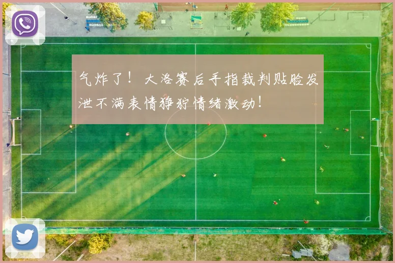 气炸了！大洛赛后手指裁判贴脸发泄不满表情狰狞情绪激动！