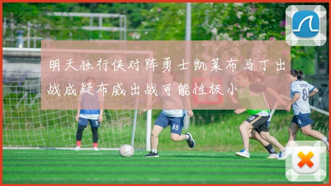 明天独行侠对阵勇士凯莱布马丁出战成疑布威出战可能性极小