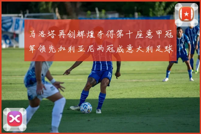 马洛塔再创辉煌夺得第十座意甲冠军领先加利亚尼两冠成意大利足球传奇