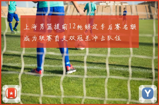 上海男篮提前12轮锁定季后赛名额成为联赛首支双冠王冲击队伍