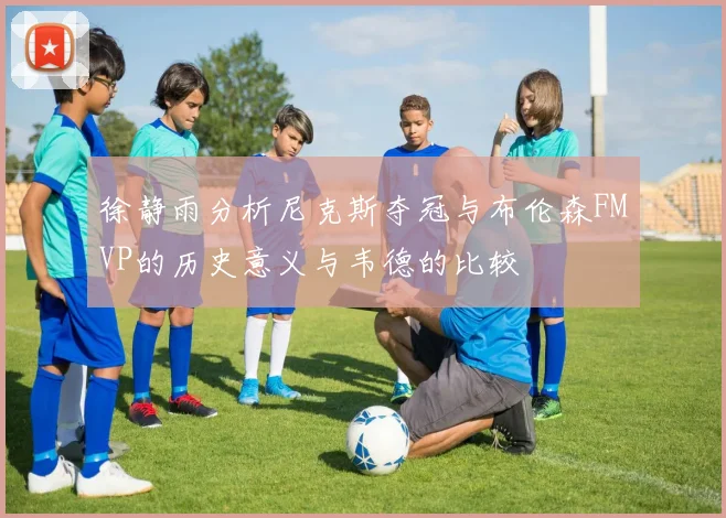 徐静雨分析尼克斯夺冠与布伦森FMVP的历史意义与韦德的比较
