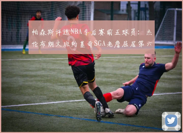 帕森斯评选NBA季后赛前五球员:杰伦布朗文班约基奇SGA老詹屈居第六