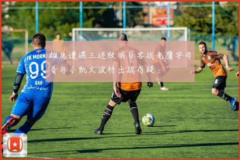 雄鹿遭遇三连败明日客战老鹰字母哥与小凯文波特出战存疑