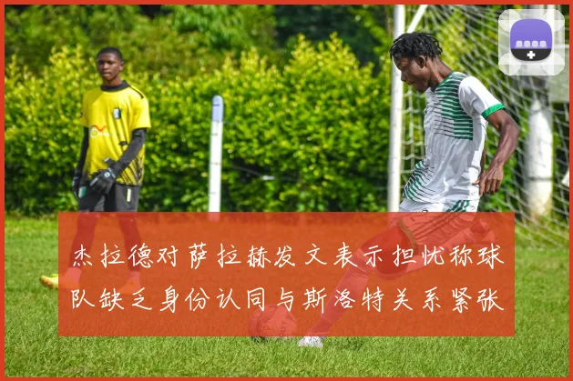 杰拉德对萨拉赫发文表示担忧称球队缺乏身份认同与斯洛特关系紧张