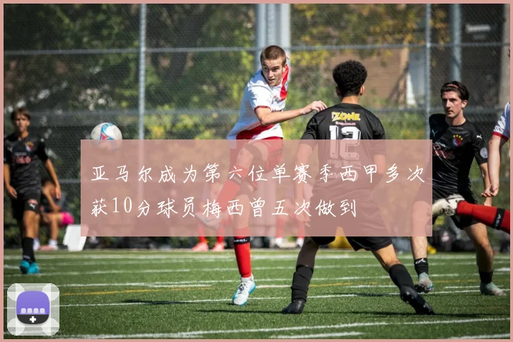 亚马尔成为第六位单赛季西甲多次获10分球员梅西曾五次做到