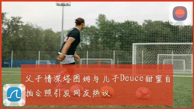 父子情深塔图姆与儿子Deuce甜蜜自拍合照引发网友热议