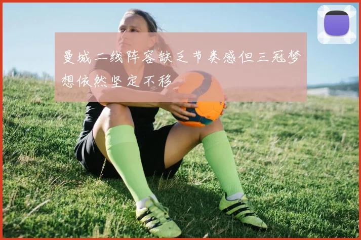 曼城二线阵容缺乏节奏感但三冠梦想依然坚定不移