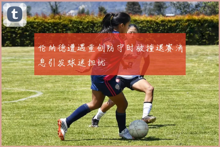 伦纳德遭遇重创防守时被撞退赛消息引发球迷担忧