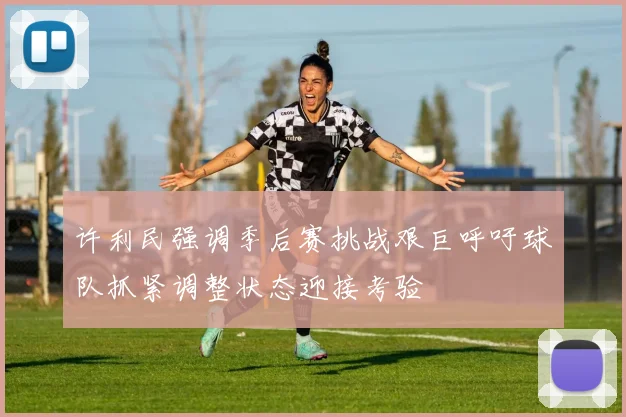 许利民强调季后赛挑战艰巨呼吁球队抓紧调整状态迎接考验