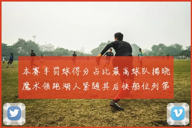 本赛季罚球得分占比最高球队揭晓魔术领跑湖人紧随其后快船位列第四