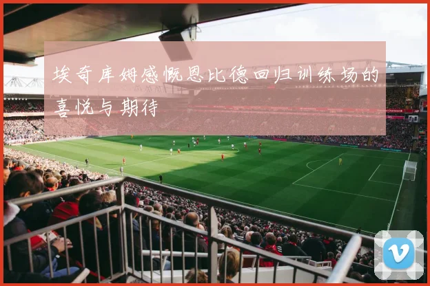 埃奇库姆感慨恩比德回归训练场的喜悦与期待