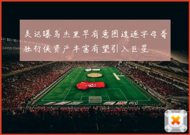 美记曝乌杰里早有意图追逐字母哥独行侠资产丰富有望引入巨星