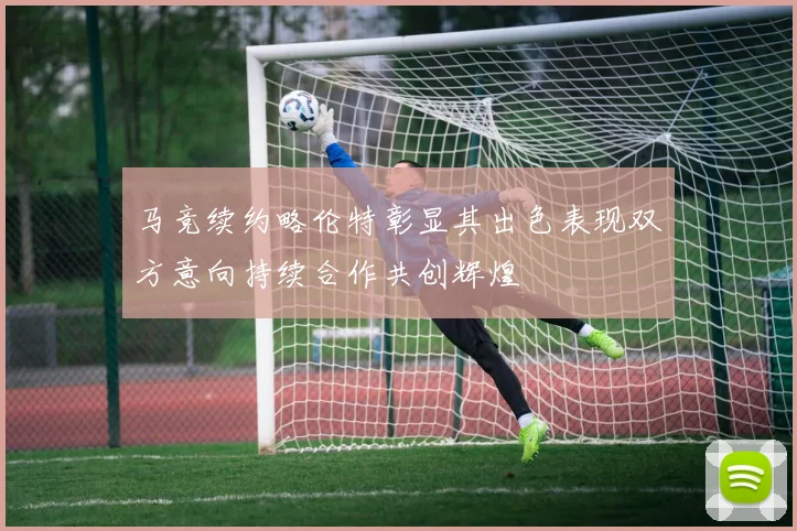 马竞续约略伦特彰显其出色表现双方意向持续合作共创辉煌