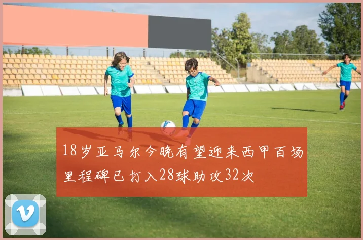 18岁亚马尔今晚有望迎来西甲百场里程碑已打入28球助攻32次