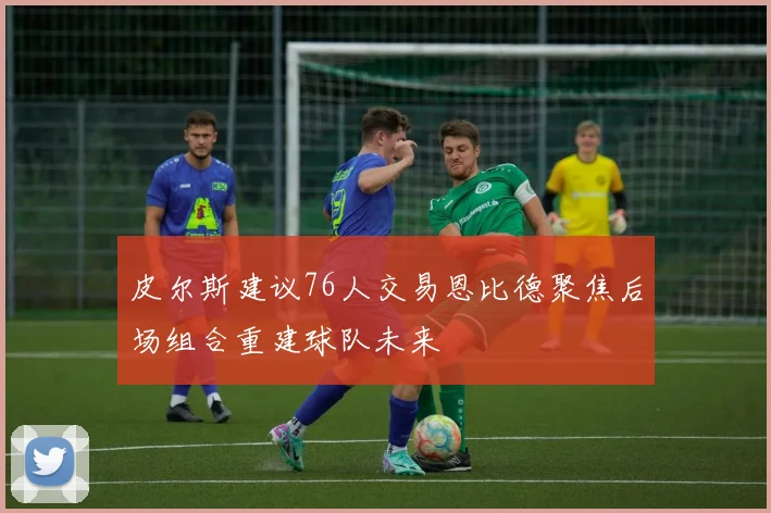 皮尔斯建议76人交易恩比德聚焦后场组合重建球队未来