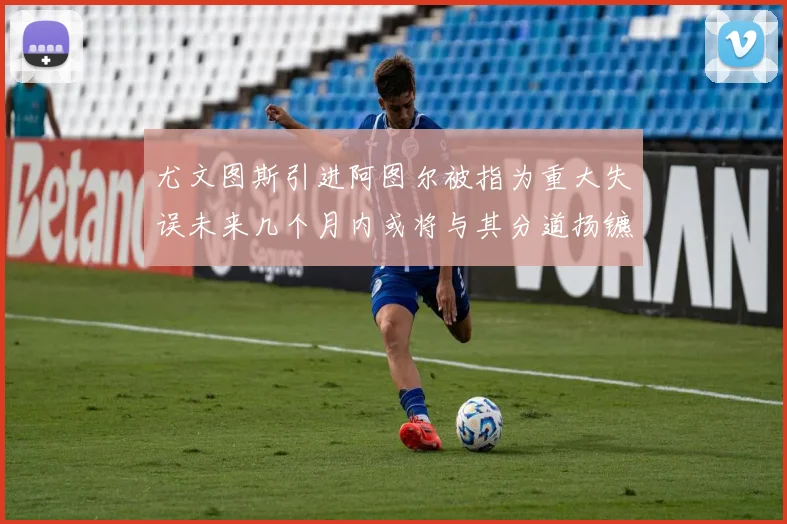 尤文图斯引进阿图尔被指为重大失误未来几个月内或将与其分道扬镳