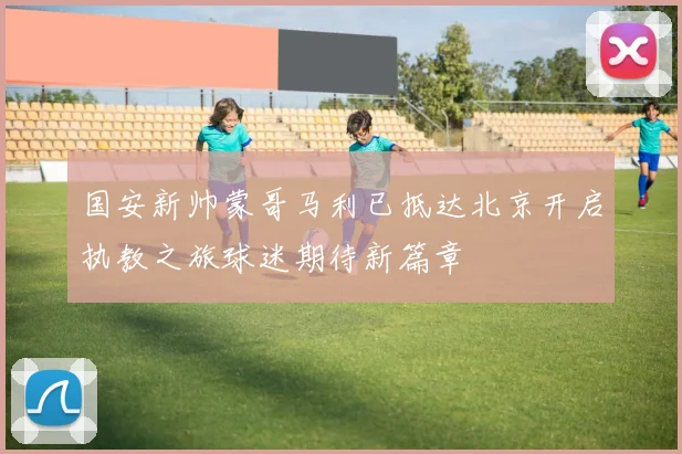 国安新帅蒙哥马利已抵达北京开启执教之旅球迷期待新篇章