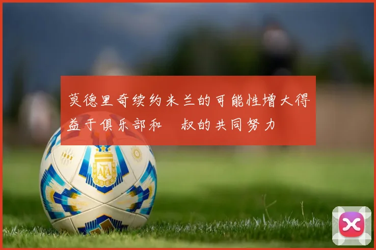 莫德里奇续约米兰的可能性增大得益于俱乐部和囧叔的共同努力