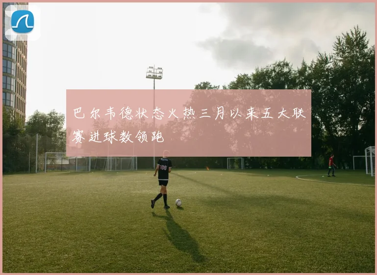 巴尔韦德状态火热三月以来五大联赛进球数领跑