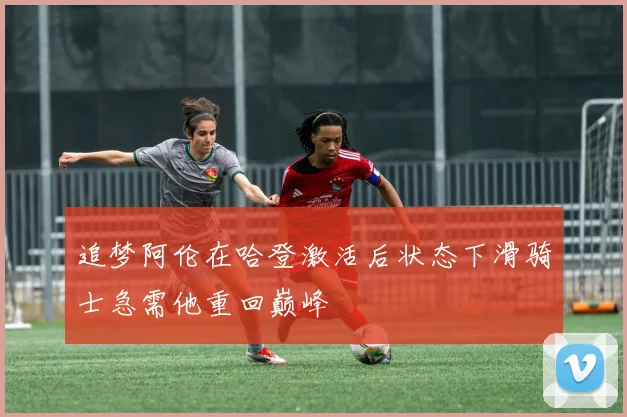 追梦阿伦在哈登激活后状态下滑骑士急需他重回巅峰