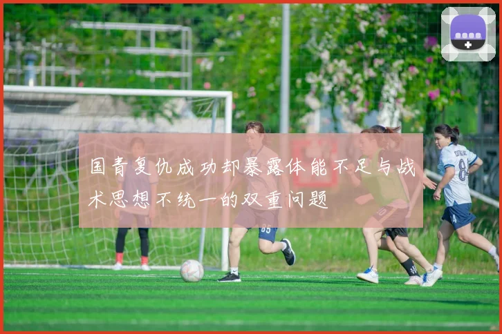 国青复仇成功却暴露体能不足与战术思想不统一的双重问题