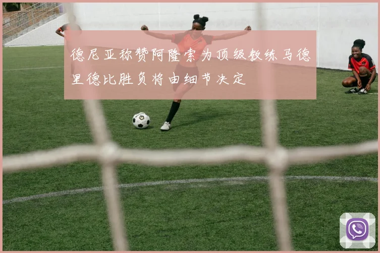 德尼亚称赞阿隆索为顶级教练马德里德比胜负将由细节决定