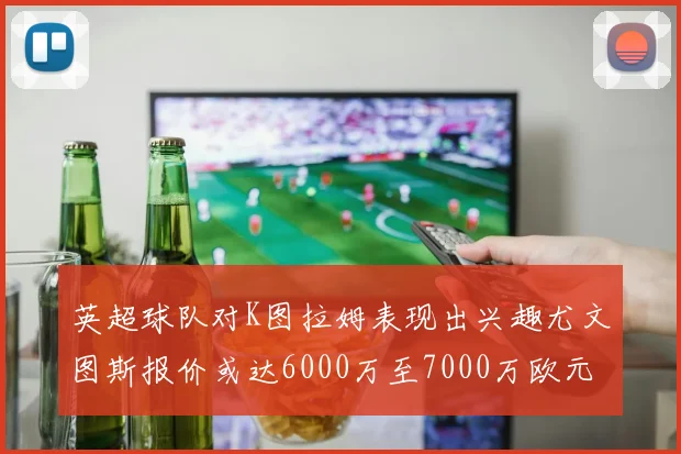英超球队对K图拉姆表现出兴趣尤文图斯报价或达6000万至7000万欧元