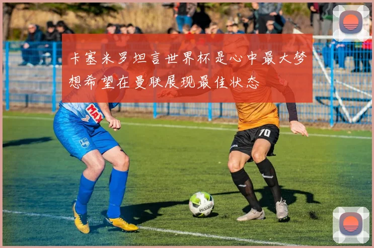 卡塞米罗坦言世界杯是心中最大梦想希望在曼联展现最佳状态