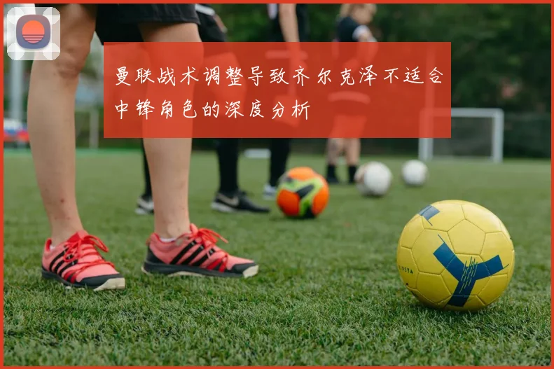 曼联战术调整导致齐尔克泽不适合中锋角色的深度分析